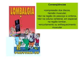 Conseqüências
•compressão dos discos,
•tensão muscular,
•dor na região do pescoço e ombros,
•dor na coluna vertebral, em especial
na região lombar,
•encurtamento ou enfraquecimento
muscular

 