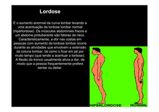 Lordose
É o aumento anormal da curva lombar levando a
uma acentuação da lordose lombar normal
(hiperlordose). Os músculos abdominais fracos e
um abdome protuberante são fatores de risco.
Caracteristicamente, a dor nas costas em
pessoas com aumento da lordose lombar ocorre
durante as atividades que envolvem a extensão
da coluna lombar, tal como o ficar em pé por
muito tempo (que tende a acentuar a lordose).
A flexão do tronco usualmente alivia a dor, de
modo que a pessoa frequentemente prefere
sentar ou deitar.

 