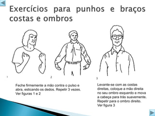 1

2

Feche firmemente a mão contra o pulso e
abra, esticando os dedos. Repetir 3 vezes.
Ver figuras 1 e 2

3

Levante-se com as costas
direitas, coloque a mão direita
no seu ombro esquerdo e mova
a cabeça para trás suavemente.
Repetir para o ombro direito.
Ver figura 3

 