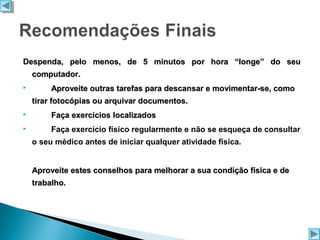 Despenda, pelo menos, de 5 minutos por hora “longe” do seu
computador.


Aproveite outras tarefas para descansar e movimentar-se, como
tirar fotocópias ou arquivar documentos.



Faça exercícios localizados



Faça exercício físico regularmente e não se esqueça de consultar
o seu médico antes de iniciar qualquer atividade física.
Aproveite estes conselhos para melhorar a sua condição física e de
trabalho.

 