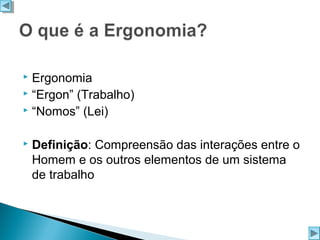 Ergonomia
 “Ergon” (Trabalho)
 “Nomos” (Lei)




Definição: Compreensão das interações entre o
Homem e os outros elementos de um sistema
de trabalho

 