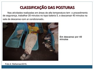 Foto 4: Reframax/2015.
CLASSIFICAÇÃO DAS POSTURASCLASSIFICAÇÃO DAS POSTURAS
Em descanso por 40
minutos
Nas atividades realizadas em áreas de alta temperatura tem o procedimento
de segurança, trabalhar 20 minutos no topo bateria 5, e descansar 40 minutos na
sala de descanso com ar condicionado.
 