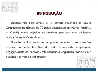 Desenvolvido pela Ovako OI e Instituto Finlandês de Saúde
Ocupacional na década de 70 pelos pesquisadores (Karhu, Kuorinka
e Kanski) como objetivo de analisar posturas nas atividades
realizadas na indústria do aço.
Durante muitos anos, as empresas focaram suas atenções
apenas na parte lucrativa de todo o contexto empresarial,
negligenciando as questões relacionadas à segurança, conforto e à
qualidade de vida do trabalhador.
INTRODUÇINTRODUÇÃOÃO
 