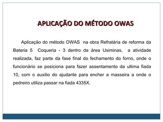 Aplicação do método OWAS na obra Refratária de reforma da
Bateria 5 Coqueria - 3 dentro da área Usiminas, a atividade
realizada, faz parte da fase final do fechamento do forno, onde o
funcionário se posiciona para fazer assentamento da ultima fiada
10, com o auxilio do ajudante para encher a masseira a onde o
pedreiro utiliza passar na fiada 4335X.
APLICAÇÃO DO MÉTODO OWASAPLICAÇÃO DO MÉTODO OWAS
 