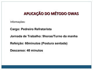 APLICAÇÃO DO MÉTODO OWASAPLICAÇÃO DO MÉTODO OWAS
Cargo: Pedreiro Refratarista
Jornada de Trabalho: 9horas/Turno da manha
Refeição: 60minutos (Postura sentada)
Descanso: 40 minutos
Informações:
 