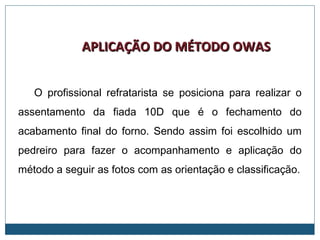 APLICAÇÃO DO MÉTODO OWASAPLICAÇÃO DO MÉTODO OWAS
O profissional refratarista se posiciona para realizar o
assentamento da fiada 10D que é o fechamento do
acabamento final do forno. Sendo assim foi escolhido um
pedreiro para fazer o acompanhamento e aplicação do
método a seguir as fotos com as orientação e classificação.
 