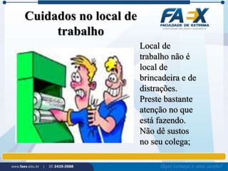 Cuidados no local de 
trabalho 
Local de 
trabalho não é 
local de 
brincadeira e de 
distrações. 
Preste bastante 
atenção no que 
está fazendo. 
Não dê sustos 
no seu colega; 
 