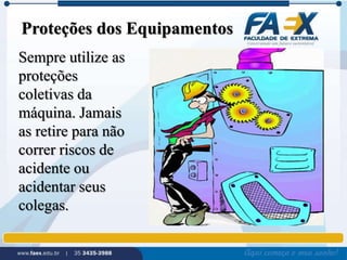Proteções dos Equipamentos 
Sempre utilize as 
proteções 
coletivas da 
máquina. Jamais 
as retire para não 
correr riscos de 
acidente ou 
acidentar seus 
colegas. 
 
