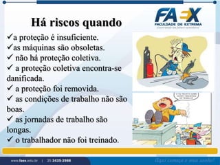Há riscos quando 
a proteção é insuficiente. 
as máquinas são obsoletas. 
 não há proteção coletiva. 
 a proteção coletiva encontra-se 
danificada. 
 a proteção foi removida. 
 as condições de trabalho não são 
boas. 
 as jornadas de trabalho são 
longas. 
 o trabalhador não foi treinado. 
 