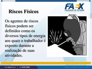 Riscos Físicos 
Os agentes de riscos 
físicos podem ser 
definidos como os 
diversos tipos de energia 
aos quais o trabalhador é 
exposto durante a 
realização de suas 
atividades. 
 