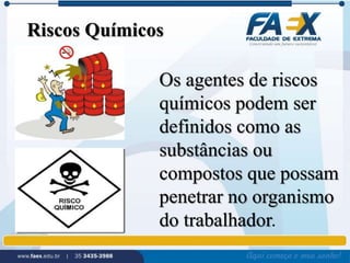 Riscos Químicos 
Os agentes de riscos 
químicos podem ser 
definidos como as 
substâncias ou 
compostos que possam 
penetrar no organismo 
do trabalhador. 
 