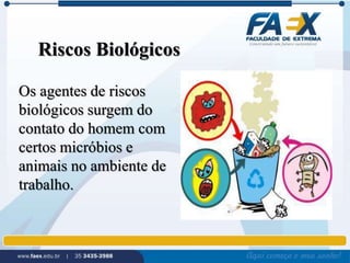Riscos Biológicos 
Os agentes de riscos 
biológicos surgem do 
contato do homem com 
certos micróbios e 
animais no ambiente de 
trabalho. 
 