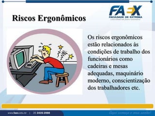 Riscos Ergonômicos 
Os riscos ergonômicos 
estão relacionados às 
condições de trabalho dos 
funcionários como 
cadeiras e mesas 
adequadas, maquinário 
moderno, conscientização 
dos trabalhadores etc. 
 