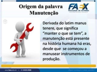 Origem da palavra 
Manutenção 
Derivada do latim manus 
tenere, que significa 
“manter o que se tem”, a 
manutenção está presente 
na história humana há eras, 
desde que se começou a 
manusear instrumentos de 
produção. 
 