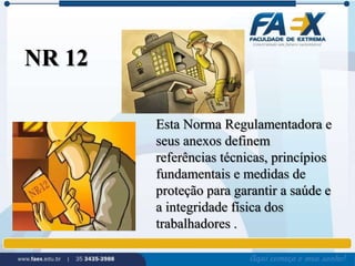 Esta Norma Regulamentadora e 
seus anexos definem 
referências técnicas, princípios 
fundamentais e medidas de 
proteção para garantir a saúde e 
a integridade física dos 
trabalhadores . 
NR 12 
 