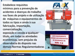 Estabelece requisitos 
mínimos para a prevenção de 
acidentes e doenças do trabalho 
nas fases de projeto e de utilização 
de máquinas e equipamentos de 
todos os tipos e ainda à sua 
fabricação, importação, 
comercialização, 
exposição e cessão a qualquer 
título, em todas as atividades 
econômicas, sem prejuízo da 
observância do disposto nas 
demais Normas Regulamentadoras 
 