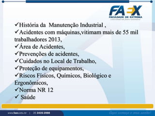 História da Manutenção Industrial , 
Acidentes com máquinas,vitimam mais de 55 mil 
trabalhadores 2013, 
Área de Acidentes, 
Prevenções de acidentes, 
Cuidados no Local de Trabalho, 
Proteção de equipamentos, 
Riscos Físicos, Químicos, Biológico e 
Ergonômicos, 
Norma NR 12 
 Saúde 
 