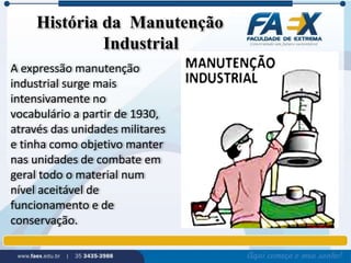 História da Manutenção 
Industrial 
A expressão manutenção 
industrial surge mais 
intensivamente no 
vocabulário a partir de 1930, 
através das unidades militares 
e tinha como objetivo manter 
nas unidades de combate em 
geral todo o material num 
nível aceitável de 
funcionamento e de 
conservação. 
 