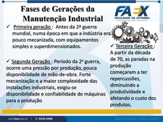 Fases de Gerações da 
Manutenção Industrial 
 Primeira geração : Antes da 2ª guerra 
mundial, numa época em que a indústria era 
pouco mecanizada, com equipamentos 
simples e superdimensionados. 
 Segunda Geração : Período da 2a guerra, 
ocorre uma pressão por produção, pouca 
disponibilidade de mão-de-obra. Forte 
mecanização e a maior complexidade das 
instalações industriais, exigiu-se 
disponibilidade e confiabilidade de máquinas 
para a produção 
 Terceira Geração : 
A partir da década 
de 70, as paradas na 
produção 
começaram a ter 
repercussões, 
diminuindo a 
produtividade e 
afetando o custo dos 
produtos. 
 
