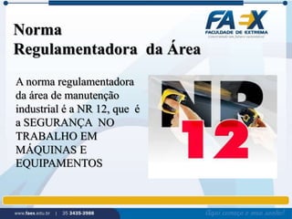 Norma 
Regulamentadora da Área 
A norma regulamentadora 
da área de manutenção 
industrial é a NR 12, que é 
a SEGURANÇA NO 
TRABALHO EM 
MÁQUINAS E 
EQUIPAMENTOS 
 