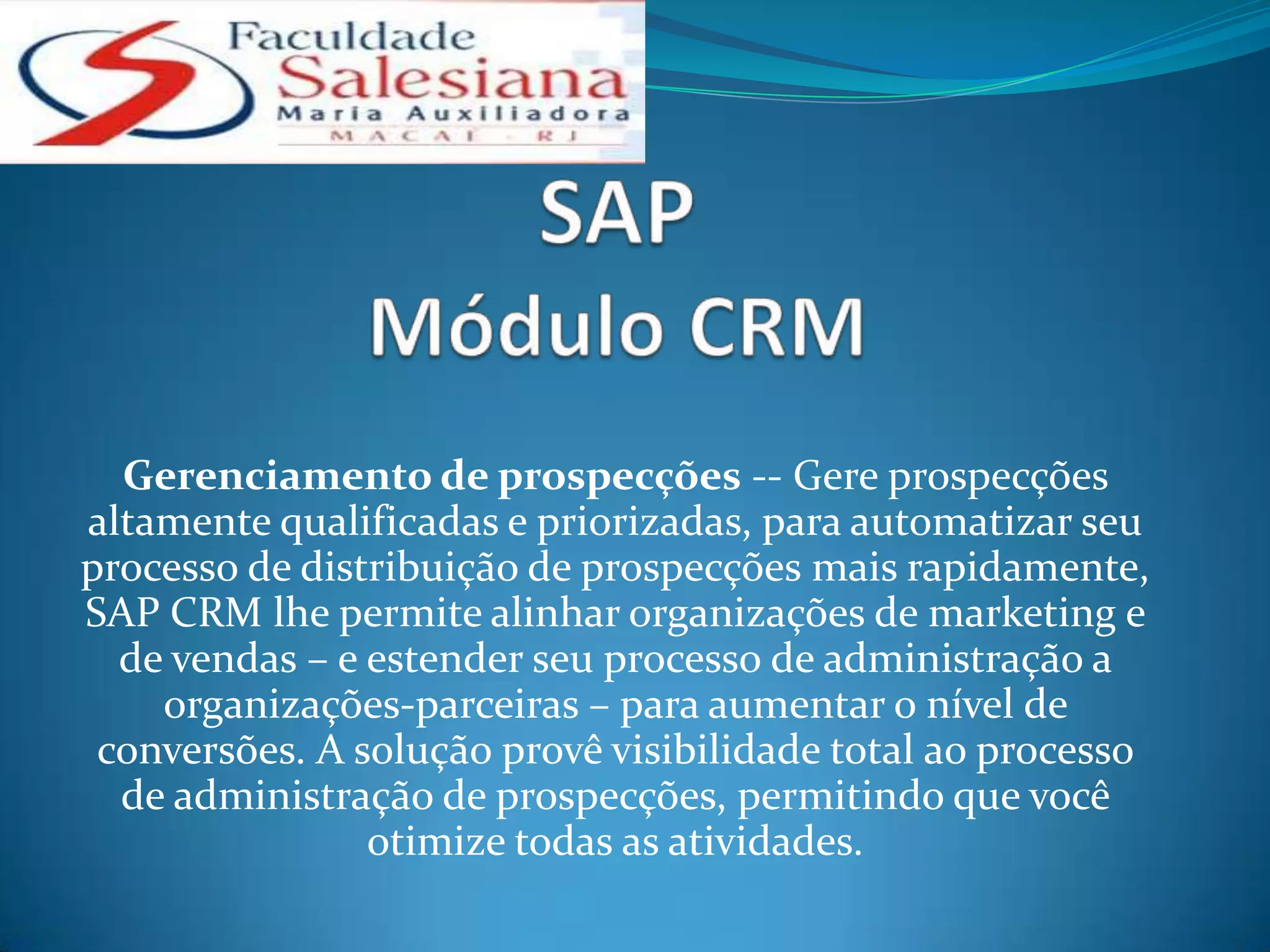 Gerenciamento de prospecções -- Gere prospecções
altamente qualificadas e priorizadas, para automatizar seu
processo de distribuição de prospecções mais rapidamente,
SAP CRM lhe permite alinhar organizações de marketing e
  de vendas – e estender seu processo de administração a
    organizações-parceiras – para aumentar o nível de
 conversões. A solução provê visibilidade total ao processo
  de administração de prospecções, permitindo que você
                otimize todas as atividades.
 