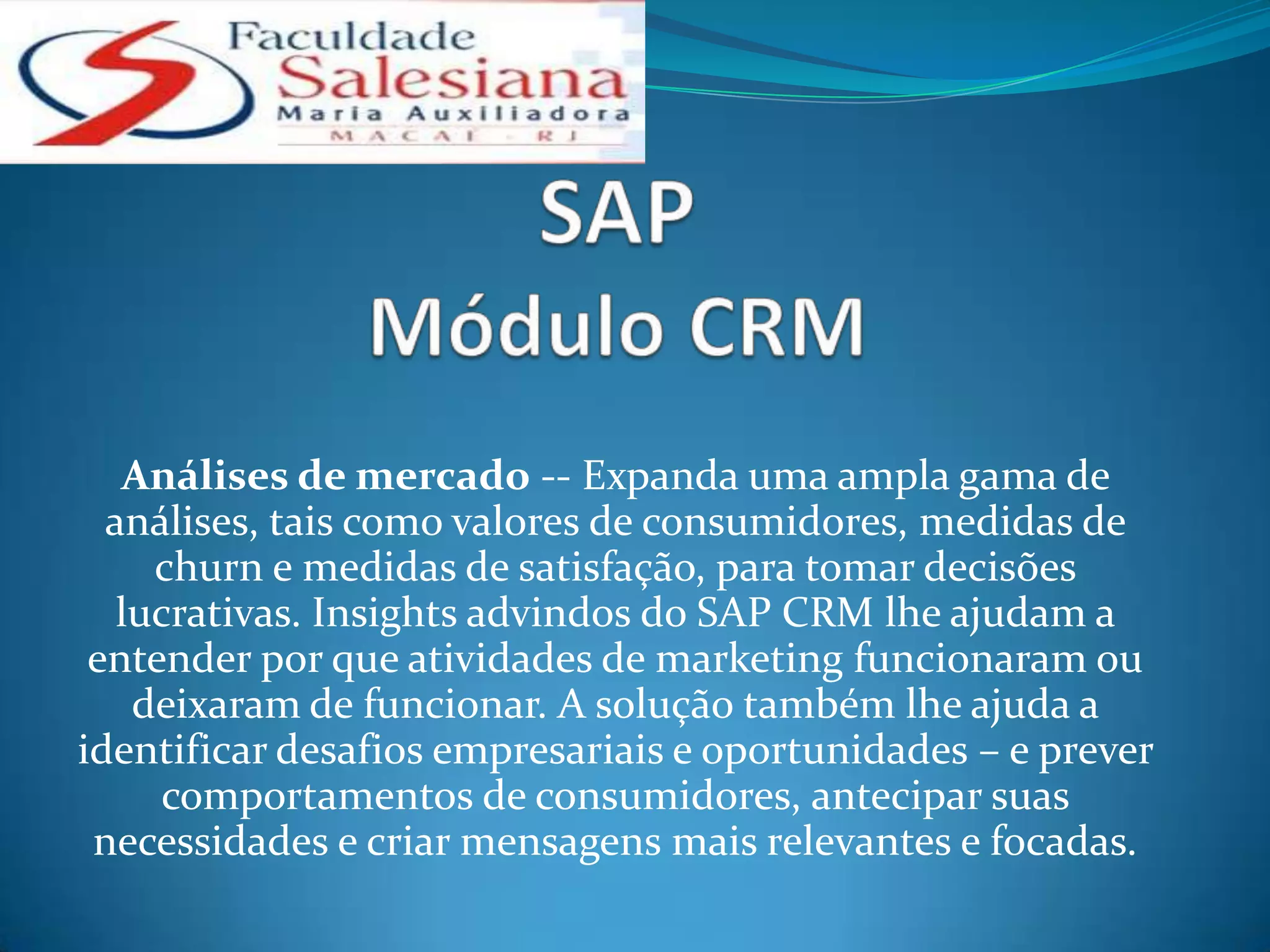 Análises de mercado -- Expanda uma ampla gama de
  análises, tais como valores de consumidores, medidas de
     churn e medidas de satisfação, para tomar decisões
   lucrativas. Insights advindos do SAP CRM lhe ajudam a
 entender por que atividades de marketing funcionaram ou
    deixaram de funcionar. A solução também lhe ajuda a
identificar desafios empresariais e oportunidades – e prever
     comportamentos de consumidores, antecipar suas
 necessidades e criar mensagens mais relevantes e focadas.
 