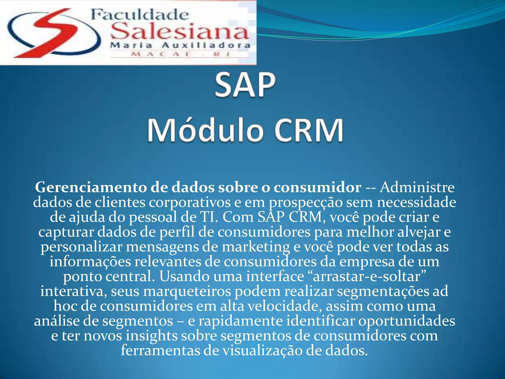 Gerenciamento de dados sobre o consumidor -- Administre
dados de clientes corporativos e em prospecção sem necessidade
   de ajuda do pessoal de TI. Com SAP CRM, você pode criar e
 capturar dados de perfil de consumidores para melhor alvejar e
 personalizar mensagens de marketing e você pode ver todas as
   informações relevantes de consumidores da empresa de um
     ponto central. Usando uma interface “arrastar-e-soltar”
 interativa, seus marqueteiros podem realizar segmentações ad
    hoc de consumidores em alta velocidade, assim como uma
análise de segmentos – e rapidamente identificar oportunidades
   e ter novos insights sobre segmentos de consumidores com
              ferramentas de visualização de dados.
 