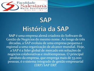 SAP é uma empresa alemã criadora do Software de
Gestão de Negócios do mesmo nome. Ao longo de três
  décadas, a SAP evoluiu de uma empresa pequena e
regional a uma organização de alcance mundial. Hoje,
   a SAP é a líder global de mercado em soluções de
 negócios colaborativas e multiempresas. O principal
  produto da empresa, que emprega mais de 53.000
 pessoas, é o sistema integrado de gestão empresarial
                     (ERP) SAP ERP.
 