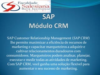 SAP Customer Relationship Management (SAP CRM)
  lhe permite maximizar a eficiência de recursos de
   marketing e capacitar marqueteiros a adquirir e
      cultivar relacionamentos duradouros com
consumidores. Marqueteiros podem analisar, planejar,
  executar e medir todas as atividades de marketing.
 Com SAP CRM, você ganha uma solução flexível para
        aumentar o seu sucesso de marketing.
 