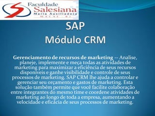 Gerenciamento de recursos de marketing -- Analise,
    planeje, implemente e meça todas as atividades de
  marketing para maximizar a eficiência de seus recursos
    disponíveis e ganhe visibilidade e controle de seus
 processos de marketing. SAP CRM lhe ajuda a controlar e
   gerenciar seu orçamento e gastos de marketing. Esta
  solução também permite que você facilite colaboração
entre integrantes do mesmo time e coordene atividades de
   marketing ao longo de toda a empresa, aumentando a
   velocidade e eficácia de seus processos de marketing.
 