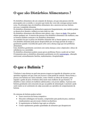O que são Distúrbios Alimentares ?
Os distúrbios alimentares são um conjunto de doenças, em que uma pessoa está tão
preocupada com a comida e o seu peso que muita das vezes não consegue pensar noutra
coisa. Os principais tipos de distúrbios alimentares são a anorexia nervosa, bulimia
nervosa e compulsão alimentar.
Os distúrbios alimentares na adolescência aparecem frequentemente, mas também podem
se desenvolver durante a infância ou mais tarde na vida.
Os distúrbios alimentares não diferem entre gênero, raça , classe ou idade. Eles podem
afetam qualquer um. A maioria das pessoas com distúrbios alimentares são mulheres, mas
os homens também começam a ter distúrbios alimentares.
Ao contrário do que se pensa um distúrbio alimentar não se baseia apenas em comida.
Um distúrbio alimentar pode passar despercebido por um longo período de tempo, e
geralmente quando é reconhecido quem sofre com a doença nega que tem problemas
alimentares.
Estes distúrbios geralmente coexistem com outras doenças como a depressão o abuso de
substâncias ou a ansiedade.
Os distúrbios alimentares podem causar graves problemas físicos e pode até ser fatal.
O tratamento para os distúrbios alimentares geralmente envolve psicoterapia , educação
nutricional, aconselhamento familiar, medicamentos e hospitalização.
O que e Bulimia ?
A bulimia é uma doença na qual uma pessoa exagera na ingestão de alimentos ou tem
episódios regulares em que come em excesso e sente perda de controle. Dessa forma, a
pessoa com bulimia usa vários métodos, como vômitos ou abuso de laxantes, para
impedir o ganho de peso.A bulimia afeta muito mais mulheres do que homens. O
distúrbio é mais comum em mulheres adolescentes e em jovens adultas. A pessoa com
bulimia geralmente está consciente de que seu padrão de alimentação é anormal e pode
sentir medo ou ter sentimento de culpa associado aos episódios de comportamento da
bulimia
Os sintomas de bulimia podem incluir:
• Fazer exercícios de forma compulsiva
• Descartar embalagens de laxantes, comprimidos para perda de peso, eméticos
(medicamentos que provocam vômito) ou diuréticos
• Ir regularmente ao banheiro logo após as refeições
• Comer rapidamente grandes quantidades de alimentos que desaparecem
 