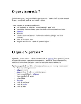 O que e Anorexia ?
A anorexia nervosa é um distúrbio alimentar que provoca mais perda de peso nas pessoas
do que é considerado saudável para a idade e altura.
Outros sintomas de anorexia podem incluir:
• Pele manchada ou amarelada, seca e coberta por pelos finos
• Pensamento confuso ou lento, junto com memória ou julgamento deficientes
• Depressão
• Boca seca
• Extrema sensibilidade ao frio (vestir várias camadas de roupas para ficar
aquecido)
• Perda de resistência óssea
• Desgaste dos músculos e perda de gordura corporal
O que e Vigorexia ?
Vigorexia, , ocorre quando o volume e a intensidade de exercício físico praticado por um
indivíduo excede a sua capacidade de recuperação, e pode estar associada a uma auto-
imagem um tanto distorcida e a um transtorno psicológico similar a anorexia.
A prática exagerada de exercícios (sobrecarga de treino ou over training) podem causar:
• Dores musculares persistentes
• fadiga persistente
• ritmo cardíaco elevado, em estado de repouso
• Maior susceptibilidade a infecções
• Maior incidência de lesões
• Irritabilidade
• depressão
• Perda de motivação
• Perda de apetite
• Perda de peso
 