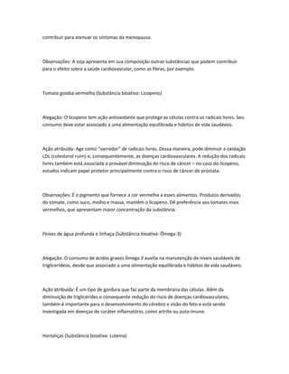 contribuir para atenuar os sintomas da menopausa.
Observações: A soja apresenta em sua composição outras substâncias que podem contribuir
para o efeito sobre a saúde cardiovascular, como as fibras, por exemplo.
Tomate goiaba vermelha (Substância bioativa: Licopeno)
Alegação: O licopeno tem ação antioxidante que protege as células contra os radicais livres. Seu
consumo deve estar associado a uma alimentação equilibrada e hábitos de vida saudáveis.
Ação atribuída: Age como “varredor” de radicais livres. Dessa maneira, pode diminuir a oxidação
LDL (colesterol ruim) e, consequentemente, as doenças cardiovasculares. A redução dos radicais
livres também está associada a provável diminuição do risco de câncer – no caso do licopeno,
estudos indicam papel protetor principalmente contra o risco de câncer de próstata.
Observações: É o pigmento que fornece a cor vermelha a esses alimentos. Produtos derivados
do tomate, como suco, molho e massa, mantêm o licopeno. Dê preferência aos tomates mais
vermelhos, que apresentam maior concentração da substância.
Peixes de água profunda e linhaça (Substância bioativa: Ômega-3)
Alegação: O consumo de ácidos graxos ômega 3 auxilia na manutenção de níveis saudáveis de
triglicerídeos, desde que associado a uma alimentação equilibrada e hábitos de vida saudáveis.
Ação atribuída: É um tipo de gordura que faz parte da membrana das células. Além da
diminuição de triglicérides e consequente redução do risco de doenças cardiovasculares,
também é importante para o desenvolvimento do cérebro e visão do feto e está sendo
investigada em doenças de caráter inflamatório, como artrite ou auto-imune.
Hortaliças (Substância bioativa: Luteína)
 