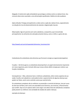 Alegação: A luteína tem ação antioxidante que protege as células contra os radicais livres. Seu
consumo deve estar associado a uma alimentação equilibrada e hábitos de vida saudáveis.
Ação atribuída: Protege principalmente a visão contra a ação dos radicais livres, especialmente
na redução do risco de desenvolvimento de catarata e degeneração macular.
Observações: Age em parceria com outra substância, a zeaxantina, que é encontrada
principalmente nos alimentos de coloração amarela intensa, como o milho e a gema de ovo.
http://www2.uol.com.br/vyaestelar/alimentos_funcionais.htm
Carboidratos:Os carboidratos são alimentos que fornecem energia ao organismo(energetica).
Funções -> De forma geral, os carboidratos desempenham um papel extremamente importante
em nosso organismo, pois é através deles que nossas células obtêm energia para realizar suas
funções metabólicas.
Consequências -> Mas, selecionar bons e melhores carboidratos, afeta muitos aspectos da sua
saúde. Escolha com sabedoria e você poderá evitar o aparecimento de algumas doenças que
podem ser fatais, assim como controlar outras que você já tenha.
Os carboidratos complexos são os melhores na prevenção e controle de doenças. Isto por causa
do alto teor de fibras, bem como uma abundância de vitaminas, sais minerais, e fitonutrientes
que contêm. Aqui vai um aspecto sobre como seguir uma dieta cheia de carboidratos complexos
pode prevenir ou melhorar uma variedade de estados de saúde e doenças.
exemplos de doenças:
 
