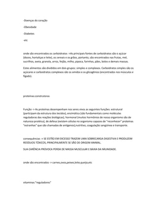 -Doenças do coração
-Obesidade
-Diabetes
-etc
onde são encontrados os carboidratos ->As principais fontes de carboidratos são o açúcar
(doces, hortaliças e leite), os cereais e os grãos, portanto, são encontrados nas frutas, mel,
sucrilhos, aveia, granola, arroz, feijão, milho, pipoca, farinhas, pães, bolos e demais massas.
Estes alimentos são divididos em dois grupos: simples e complexos. Carboidratos simples são os
açúcares e carboidratos complexos são os amidos e os glicogênios (encontrados nos músculos e
fígado).
proteínas:construtoras
Função -> As proteínas desempenham nos seres vivos as seguintes funções: estrutural
(participam da estrutura dos tecidos), enzimática (são fundamentais como moléculas
reguladoras das reações biológicas), hormonal (muitos hormônios de nosso organismo são de
natureza protéica), de defesa (existem células no organismo capazes de "reconhecer" proteínas
"estranhas" que são chamadas de antígenos),nutritivo, coagulação sangüínea e transporte.
consequências -> SE ESTÃO EM EXCESSO TRAZEM UMA SOBRECARGA DIGESTIVA E PRODUZEM
RESÍDUOS TÓXICOS, PRINCIPALMENTE SE SÃO DE ORIGEM ANIMAL.
SUA CARÊNCIA PROVOCA PERDA DE MASSA MUSCULAR E BAIXA DA IMUNIDADE.
onde são encontrados -> carnes,ovos,peixes,leite,queijo,etc
vitaminas:"reguladores"
 