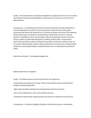 função -> Elas desempenham a função de catalisadores no organismo humano. Por esse motivo,
são incluídas no grupo dos biocatalisadores, juntamente com as enzimas, as hormonas e os
oligoelementos.
consequencias -> os problemas decorrentes do excesso de vitaminas não são exatamente os
mesmos originados por sua falta. Os casos mais graves de hipervitaminose são aqueles
provocados pelo excesso das vitaminas A e D. O excesso de vitamina A (mais de 100 miligramas
diárias) pode resultar em distúrbios manifestados por hipertensão intracranina, náuseas,
vômitos, irritabilidade, tonturas, dor de cabeça e falta de coordenação muscular. Nos casos
crônicos, podem ser observadas alterações nos cabelos, perda de cílios, ressecamento e
aparecimento de fendas na pele, principalmente nos lábios. O excesso de vitamina D, por sua
vez, provoca falta de apetite, náuseas, vômito, poliúria (urinar muitas vezes), enfraquecimento,
nervosismo, coceiras generalizadas, comprometimento dos rins e hipercalcemia (excesso de
cálcio).
onde são encontradas -> frutas,legumes,vegetais,etc
lipidios:construtoras e energeticas
função -> Os lipídios possuem quatro funções básicas nos organismos:
-Fornecimento de energia para as células. Porém, estas preferem utilizar primeiramente a
energia fornecida pelos glicídios.
-Alguns tipos de lipídios participam da composição das membranas celulares.
-Nos animais endodérmicos, atuam como isolantes térmicos.
-Facilitação de determinadas reações químicas que ocorrem no organismo dos seres vivos.
consequencias -> A oferta de 1g/kg/dia de lipídio é suficiente para suprir as necessidades
 