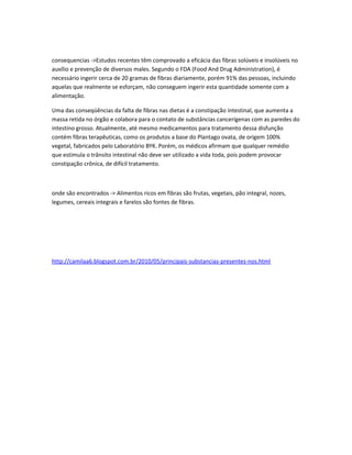 consequencias ->Estudos recentes têm comprovado a eficácia das fibras solúveis e insolúveis no
auxílio e prevenção de diversos males. Segundo o FDA (Food And Drug Administration), é
necessário ingerir cerca de 20 gramas de fibras diariamente, porém 91% das pessoas, incluindo
aquelas que realmente se esforçam, não conseguem ingerir esta quantidade somente com a
alimentação.
Uma das conseqüências da falta de fibras nas dietas é a constipação intestinal, que aumenta a
massa retida no órgão e colabora para o contato de substâncias cancerígenas com as paredes do
intestino grosso. Atualmente, até mesmo medicamentos para tratamento dessa disfunção
contém fibras terapêuticas, como os produtos a base do Plantago ovata, de origem 100%
vegetal, fabricados pelo Laboratório BYK. Porém, os médicos afirmam que qualquer remédio
que estimula o trânsito intestinal não deve ser utilizado a vida toda, pois podem provocar
constipação crônica, de difícil tratamento.
onde são encontrados -> Alimentos ricos em fibras são frutas, vegetais, pão integral, nozes,
legumes, cereais integrais e farelos são fontes de fibras.
http://camilaa6.blogspot.com.br/2010/05/principais-substancias-presentes-nos.html
 