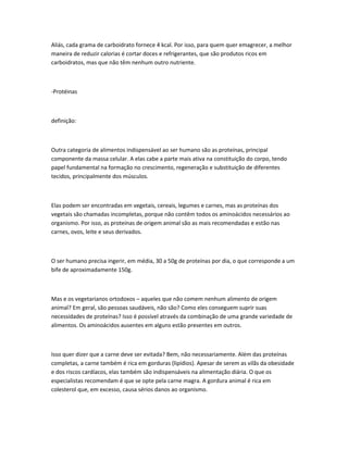 Aliás, cada grama de carboidrato fornece 4 kcal. Por isso, para quem quer emagrecer, a melhor
maneira de reduzir calorias é cortar doces e refrigerantes, que são produtos ricos em
carboidratos, mas que não têm nenhum outro nutriente.
-Protéinas
definição:
Outra categoria de alimentos indispensável ao ser humano são as proteínas, principal
componente da massa celular. A elas cabe a parte mais ativa na constituição do corpo, tendo
papel fundamental na formação no crescimento, regeneração e substituição de diferentes
tecidos, principalmente dos músculos.
Elas podem ser encontradas em vegetais, cereais, legumes e carnes, mas as proteínas dos
vegetais são chamadas incompletas, porque não contêm todos os aminoácidos necessários ao
organismo. Por isso, as proteínas de origem animal são as mais recomendadas e estão nas
carnes, ovos, leite e seus derivados.
O ser humano precisa ingerir, em média, 30 a 50g de proteínas por dia, o que corresponde a um
bife de aproximadamente 150g.
Mas e os vegetarianos ortodoxos – aqueles que não comem nenhum alimento de origem
animal? Em geral, são pessoas saudáveis, não são? Como eles conseguem suprir suas
necessidades de proteínas? Isso é possível através da combinação de uma grande variedade de
alimentos. Os aminoácidos ausentes em alguns estão presentes em outros.
Isso quer dizer que a carne deve ser evitada? Bem, não necessariamente. Além das proteínas
completas, a carne também é rica em gorduras (lipídios). Apesar de serem as vilãs da obesidade
e dos riscos cardíacos, elas também são indispensáveis na alimentação diária. O que os
especialistas recomendam é que se opte pela carne magra. A gordura animal é rica em
colesterol que, em excesso, causa sérios danos ao organismo.
 