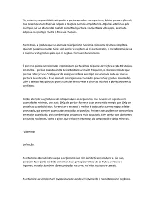 No entanto, na quantidade adequada, a gordura produz, no organismo, ácidos graxos e glicerol,
que desempenham diversas funções e reações químicas importantes. Algumas vitaminas, por
exemplo, só são absorvidas quando encontram gordura. Concentrada sob a pele, a camada
adiposa nos protege contra o frio e os choques.
Além disso, a gordura que se acumula no organismo funciona como uma reserva energética.
Quando passamos muitas horas sem comer e esgotam-se os carboidratos, o metabolismo passa
a queimar esta gordura para que os órgãos continuem funcionando.
É por isso que os nutricionistas recomendam que façamos pequenas refeições a cada três horas,
em média – porque quando a falta de carboidratos é muito freqüente, o cérebro entende que
precisa reforçar seus “estoques” de energia e ordena ao corpo que acumule cada vez mais a
gordura das refeições. Esse acúmulo dá origem aos chamados pneuzinhos (gordura localizada).
Com o tempo, essa gordura pode acumular-se nas veias e artérias, levando a graves problemas
cardíacos.
Então, atenção: as gorduras são indispensáveis ao organismo, mas devem ser ingeridas em
quantidades mínimas, pois cada 100g de gordura fornece duas vezes mais energia que 100g de
proteínas ou carboidratos. Para evitar o excesso, o melhor é optar pelas carnes magras e leite
desnatado, que contêm quantidades reduzidas de gordura. Peixes e aves podem ser consumidos
em maior quantidade, pois contêm tipos de gordura mais saudáveis. Sem contar que são fontes
de outros nutrientes, como o peixe, que é rico em vitaminas do complexo B e vários minerais.
-Vitaminas
definição:
As vitaminas são substâncias que o organismo não tem condições de produzir e, por isso,
precisam fazer parte da dieta alimentar. Suas principais fontes são as frutas, verduras e
legumes, mas elas também são encontradas na carne, no leite, nos ovos e cereais.
As vitaminas desempenham diversas funções no desenvolvimento e no metabolismo orgânico.
 