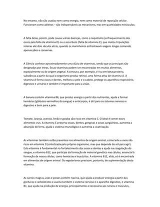 No entanto, não são usadas nem como energia, nem como material de reposição celular.
Funcionam como aditivos – são indispensáveis ao mecanismo, mas em quantidades minúsculas.
A falta delas, porém, pode causar várias doenças, como o raquitismo (enfraquecimento dos
ossos pela falta da vitamina D) ou o escorbuto (falta de vitamina C), que matou tripulações
inteiras até dois séculos atrás, quando os marinheiros enfrentavam viagens longas comendo
apenas pães e conservas.
A Ciência conhece aproximadamente uma dúzia de vitaminas, sendo que as principais são
designadas por letras. Essas vitaminas podem ser encontradas em muitos alimentos,
especialmente os de origem vegetal. A cenoura, por exemplo, é rica em betacaroteno,
substância a partir da qual o organismo produz retinol, uma forma ativa de vitamina A. A
vitamina A forma ossos e dentes, melhora a pele e o cabelo, protege os aparelhos respiratório,
digestivo e urinário e também é importante para a visão.
A banana contém vitamina B6, que produz energia a partir dos nutrientes, ajuda a formar
hemácias (glóbulos vermelhos do sangue) e anticorpos, é útil para os sistemas nervoso e
digestivo e bom para a pele.
Tomate, laranja, acerola, limão e goiaba são ricos em vitamina C. O ideal é comer esses
alimentos crus. A vitamina C preserva ossos, dentes, gengivas e vasos sangüíneos, aumenta a
absorção de ferro, ajuda o sistema imunológico e aumenta a cicatrização.
As vitaminas também estão presentes nos alimentos de origem animal, como leite e ovos são
ricos em vitamina D (sintetizada pelo próprio organismo, mas que depende do sol para agir).
Esta vitamina é fundamental no fortalecimento dos ossos e dentes e ajuda na coagulação do
sangue, e vitamina B12, que participa da formação de material genético nas células, essencial à
formação de novas células, como hemácias e leucócitos. A vitamina B12, aliás, só é encontrada
em alimentos de origem animal. Os vegetarianos precisam, portanto, de suplementação desta
vitamina.
As carnes magras, aves e peixes contêm niacina, que ajuda a produzir energia a partir das
gorduras e carboidratos e auxilia também o sistema nervoso e o aparelho digestivo, e vitamina
B1, que ajuda na produção de energia, principalmente a necessária aos nervos e músculos,
 