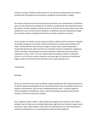 inclusive o coração. Também contêm vitamina E, que retarda o envelhecimento das células e
contribui para a formação de novas hemácias, impedindo sua destruição no sangue.
As verduras e legumes são ricos em vários tipos de vitaminas, mas especialmente o ácido fólico,
que é uma das vitaminas do complexo B. Ele colabora na produção de material genético dentro
das células e mantém saudável o sistema nervoso. As verduras, assim como queijos, ovos e leite,
também são ricas em vitamina B2 ou riboflavina. A riboflavina estimula a liberação de energia
dos nutrientes, ajuda na produção de hormônios e mantém saudáveis as mucosas
Foi-se o tempo, no entanto, em que as pessoas colhiam a alface na horta e comiam em seguida.
Ou quando carregavam um canivete no bolso para descascar a laranja recém-colhida no pé.
Hoje, o alimento demora vários dias para chegar às nossas mesas, sendo transportado e
armazenado durante dias. Nesse período, há uma perda nutricional considerável. Imaginemos,
então, os produtos industrializados, que são processados e adicionados de conservantes,
acidulantes e outros “antes”. Por isso, o ideal é abolir os enlatados e preferir os alimentos
naturais e crus. Se formos cozinhar, devemos usar pouca água. As vitaminas são substâncias
frágeis e podem ser facilmente destruídas pelo calor ou pela exposição ao ar.
-Sais Minerais
Definição:
Só que, ao contrário do que muitos acreditam, a água que bebemos não é absolutamente pura.
Ela contém pequenas quantidades de sais minerais dissolvidos. Estes sais também precisam ser
repostos continuamente. É por isso que a desidratação pode matar – a carência aguda de
minerais prejudica o metabolismo, como a carência de potássio, que pode causar paralisia
muscular, inclusive da musculatura cardíaca.
Zinco, magnésio, cobre e selênio – difícil imaginar que alguém possa comê-los, não é? Mas a
verdade é que, ao fazermos uma refeição balanceada, ingerimos esses minerais e alguns outros,
como ferro, cálcio, sódio, potássio, iodo e flúor. Eles desempenham um importante papel no
controle do metabolismo ou na manutenção da função de tecidos orgânicos.
 