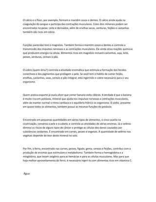 O cálcio e o flúor, por exemplo, formam e mantêm ossos e dentes. O cálcio ainda ajuda na
coagulação do sangue e participa das contrações musculares. Estes dois minerais podem ser
encontrados no peixe. Leite e derivados, além de ervilhas secas, verduras, feijões e castanhas
também são ricos em cálcio.
Funções parecidas tem o magnésio. Também forma e mantém ossos e dentes e controla a
transmissão dos impulsos nervosos e as contrações musculares. Ele ainda ativa reações químicas
que produzem energia na célula. Alimentos ricos em magnésio incluem castanhas, soja, leite,
peixes, verduras, cereais e pão.
O cobre (quem diria?) controla a atividade enzimática que estimula a formação dos tecidos
conectivos e dos pigmentos que protegem a pele. Se você tem o hábito de comer feijão,
ervilhas, castanhas, uvas, cereais e pão integral, está ingerindo o cobre necessário para o seu
organismo.
Quem pratica esporte já ouviu dizer que comer banana evita cãibras. A verdade é que a banana
é muito rica em potássio, mineral que ajuda nos impulsos nervosos e contrações musculares,
além de manter normal o ritmo cardíaco e o equilíbrio hídrico os organismo. O sódio, presente
em quase todos os alimentos, também possui as mesmas funções do potássio.
Encontrado em pequenas quantidades em vários tipos de alimentos, o zinco auxilia na
cicatrização, conserva a pele e o cabelo, e controla as atividades de várias enzimas. Já o selênio
diminui os riscos de alguns tipos de câncer e protege as células dos danos causados por
substâncias oxidantes. É encontrado em carnes, peixes e vegetais. A quantidade de selênio nos
vegetais depende do teor deste mineral no solo.
Por fim, o ferro, encontrado nas carnes, peixes, fígado, gema, cereais e feijões, contribui com a
produção de enzimas que estimulam o metabolismo. Também forma a hemoglobina e a
mioglobina, que levam oxigênio para as hemácias e para as células musculares. Mas para que
haja melhor aproveitamento do ferro, é necessário ingeri-lo com alimentos ricos em vitamina C.
-Água
 