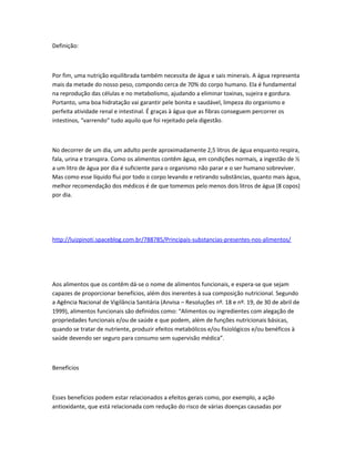 Definição:
Por fim, uma nutrição equilibrada também necessita de água e sais minerais. A água representa
mais da metade do nosso peso, compondo cerca de 70% do corpo humano. Ela é fundamental
na reprodução das células e no metabolismo, ajudando a eliminar toxinas, sujeira e gordura.
Portanto, uma boa hidratação vai garantir pele bonita e saudável, limpeza do organismo e
perfeita atividade renal e intestinal. É graças à água que as fibras conseguem percorrer os
intestinos, “varrendo” tudo aquilo que foi rejeitado pela digestão.
No decorrer de um dia, um adulto perde aproximadamente 2,5 litros de água enquanto respira,
fala, urina e transpira. Como os alimentos contêm água, em condições normais, a ingestão de ½
a um litro de água por dia é suficiente para o organismo não parar e o ser humano sobreviver.
Mas como esse líquido flui por todo o corpo levando e retirando substâncias, quanto mais água,
melhor recomendação dos médicos é de que tomemos pelo menos dois litros de água (8 copos)
por dia.
http://luizpinoti.spaceblog.com.br/788785/Principais-substancias-presentes-nos-alimentos/
Aos alimentos que os contêm dá-se o nome de alimentos funcionais, e espera-se que sejam
capazes de proporcionar benefícios, além dos inerentes à sua composição nutricional. Segundo
a Agência Nacional de Vigilância Sanitária (Anvisa – Resoluções nº. 18 e nº. 19, de 30 de abril de
1999), alimentos funcionais são definidos como: “Alimentos ou ingredientes com alegação de
propriedades funcionais e/ou de saúde e que podem, além de funções nutricionais básicas,
quando se tratar de nutriente, produzir efeitos metabólicos e/ou fisiológicos e/ou benéficos à
saúde devendo ser seguro para consumo sem supervisão médica”.
Benefícios
Esses benefícios podem estar relacionados a efeitos gerais como, por exemplo, a ação
antioxidante, que está relacionada com redução do risco de várias doenças causadas por
 