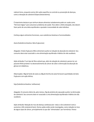 radicais livres, enquanto outros têm ação específica no controle ou prevenção de doenças,
como a elevação do colesterol (hipercolesterolemia).
É importante destacar que nenhum desses alimentos isoladamente pode ser usado como
“fórmula mágica” para solucionar problemas de saúde. Para obter o efeito desejado, eles devem
fazer parte de uma dieta equilibrada e ajustada à necessidade de cada indivíduo.
Conheça alguns alimentos funcionais, suas substâncias bioativas e funcionalidades:
Aveia (Substância bioativa: Beta-D-glucanas)
Alegação: A beta-D-glucana (fibra alimentar) auxilia na redução da absorção de colesterol. Seu
consumo deve estar associado a uma alimentação equilibrada e hábitos de vida saudáveis.
Ação atribuída: É um tipo de fibra solúvel que, além da redução do colesterol, parece ter um
possível efeito protetor no desenvolvimento do câncer de cólon e diminuição da absorção da
glicose em diabéticos.
Observações: 40g de farelo de aveia ou 60g de farinha de aveia fornecem quantidades de beta-
D-glucana com ação efetiva.
Soja (Substância bioativa: Isoflavonas)
Alegação: O consumo diário de, pelo menos, 25g de proteína de soja pode auxiliar na diminuição
do colesterol. Seu consumo deve vir associado a uma alimentação equilibrada e hábitos de vida
saudáveis.
Ação atribuída: Redução do risco de doença cardiovascular: reduz o LDL (colesterol ruim) e
aumenta o HDL (colesterol bom). Outras ações estão sendo investigadas, como redução no risco
de alguns tipos de câncer, principalmente os que são “alimentados” por hormônios. Parece
 