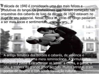 A década de 1940 é considerada uma das mais felizes e produtivas do tango. Os profissionais que haviam começado nas orquestras dos cabarés de luxo da década de 1920 estavam no auge de seu potencial. Nessa época as letras do tango passaram a ser mais líricas e sentimentais.   A antiga temática dos bordéis e cabarés, de violência e obscenidades, era uma mera reminiscência. A fórmula ultra-romântica passa a caracterizar as letras: a chuva, a garoa, o céu, a tristeza do grande amor perdido. Muitos letristas eram poetas de renome e com sólida formação cultural. 