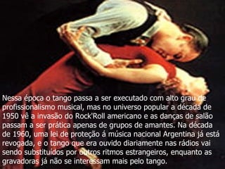 Nessa época o tango passa a ser executado com alto grau de profissionalismo musical, mas no universo popular a década de 1950 vê a invasão do Rock'Roll americano e as danças de salão passam a ser prática apenas de grupos de amantes. Na década de 1960, uma lei de proteção á música nacional Argentina já está revogada, e o tango que era ouvido diariamente nas rádios vai sendo substituídos por outros ritmos estrangeiros, enquanto as gravadoras já não se interessam mais pelo tango.  