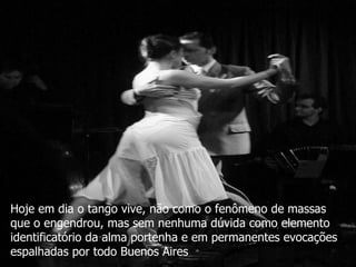 Hoje em dia o tango vive, não como o fenômeno de massas que o engendrou, mas sem nenhuma dúvida como elemento identificatório da alma portenha e em permanentes evocações espalhadas por todo Buenos Aires 