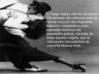 O Tango nasceu nos fins do século XIX derivado das misturas entre as formas musicais dos imigrantes italianos e espanhóis e como expressão folclórica das populações pobres, oriundas de todas aquelas origens, que se misturavam nos subúrbios da crescente Buenos Aires.   