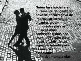 Numa fase inicial era puramente dançante. O povo se encarregava de improvisar letras picantes e bem humoradas para as musicas mais conhecidas, mas não eram, por assim dizer, letras oficiais, feitas especificamente para as músicas nem associadas definitivamente a elas.   