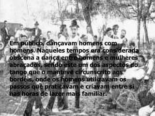 Em público, dançavam homens com homens. Naqueles tempos era considerada obscena a dança entre homens e mulheres abraçados, sendo este um dos aspectos do tango que o manteve circunscrito aos bordéis, onde os homens utilizavam os passos que praticavam e criavam entre si nas horas de lazer mais familiar.  